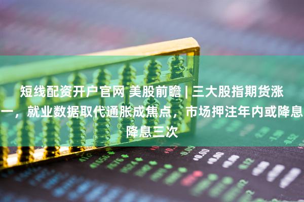 短线配资开户官网 美股前瞻 | 三大股指期货涨跌不一，就业数据取代通胀成焦点，市场押注年内或降息三次