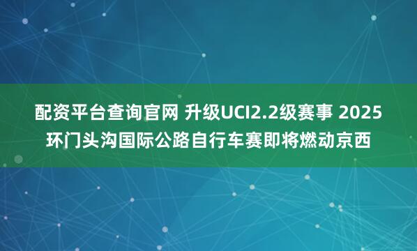 配资平台查询官网 升级UCI2.2级赛事 2025环门头沟国际公路自行车赛即将燃动京西