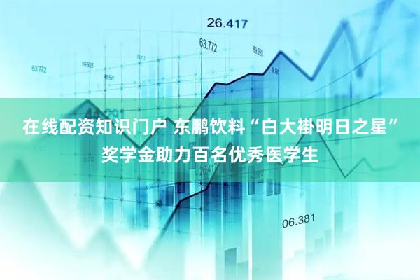 在线配资知识门户 东鹏饮料“白大褂明日之星”奖学金助力百名优秀医学生