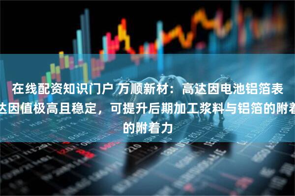 在线配资知识门户 万顺新材：高达因电池铝箔表面达因值极高且稳定，可提升后期加工浆料与铝箔的附着力