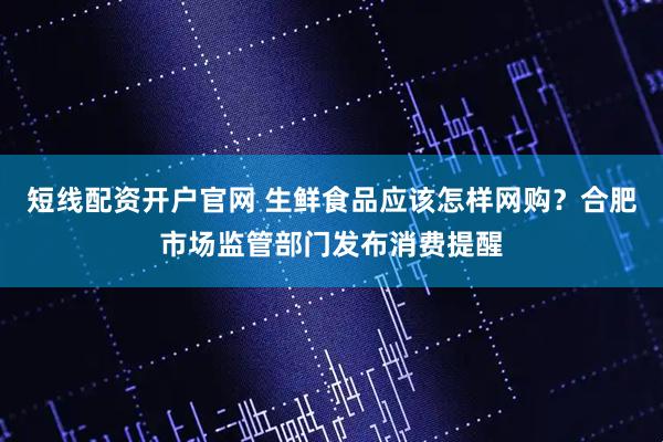 短线配资开户官网 生鲜食品应该怎样网购？合肥市场监管部门发布消费提醒