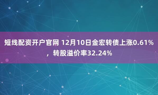 短线配资开户官网 12月10日金宏转债上涨0.61%，转股溢价率32.24%