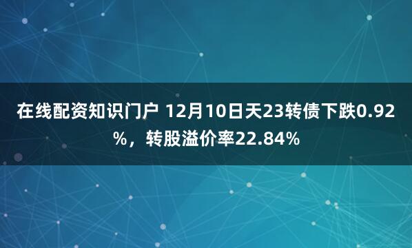 在线配资知识门户 12月10日天23转债下跌0.92%，转股溢价率22.84%