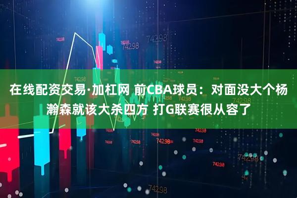 在线配资交易·加杠网 前CBA球员：对面没大个杨瀚森就该大杀四方 打G联赛很从容了