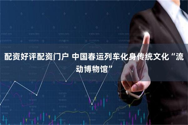 配资好评配资门户 中国春运列车化身传统文化“流动博物馆”