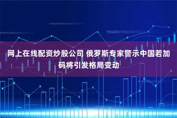 网上在线配资炒股公司 俄罗斯专家警示中国若加码将引发格局变动