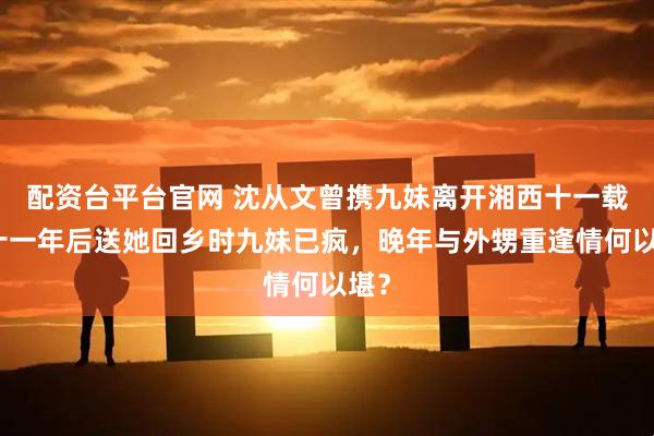 配资台平台官网 沈从文曾携九妹离开湘西十一载,十一年后送她回乡时九妹已疯,晚年与外甥重逢情何以堪?