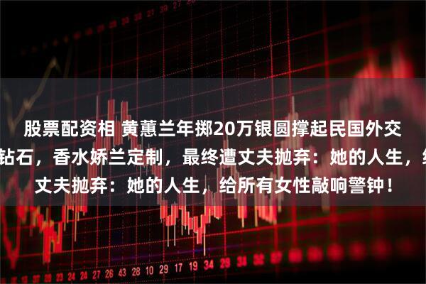 股票配资相 黄蕙兰年掷20万银圆撑起民国外交门面，旗袍镶卡地亚钻石，香水娇兰定制，最终遭丈夫抛弃：她的人生，给所有女性敲响警钟！