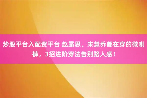 炒股平台入配资平台 赵露思、宋慧乔都在穿的微喇裤,3招进阶穿法告别路人感!