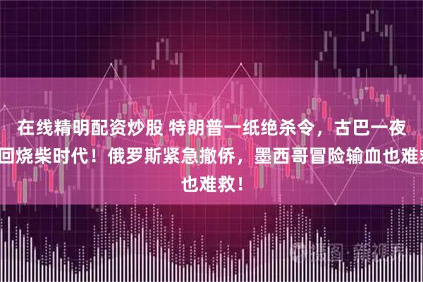 在线精明配资炒股 特朗普一纸绝杀令，古巴一夜退回烧柴时代！俄罗斯紧急撤侨，墨西哥冒险输血也难救！