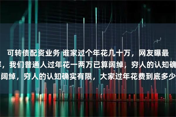 可转债配资业务 谁家过个年花几十万，网友曝最少花20万让人难以理解，我们普通人过年花一两万已算阔绰，穷人的认知确实有限，大家过年花费到底多少才合理