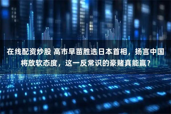 在线配资炒股 高市早苗胜选日本首相，扬言中国将放软态度，这一反常识的豪赌真能赢？