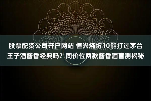 股票配资公司开户网站 恒兴烧坊10能打过茅台王子酒酱香经典吗？同价位两款酱香酒盲测揭秘