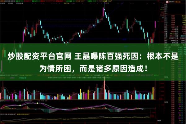 炒股配资平台官网 王晶曝陈百强死因：根本不是为情所困，而是诸多原因造成！