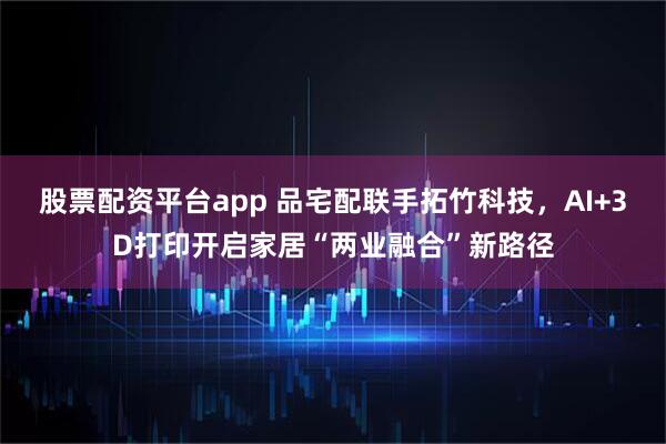 股票配资平台app 品宅配联手拓竹科技，AI+3D打印开启家居“两业融合”新路径