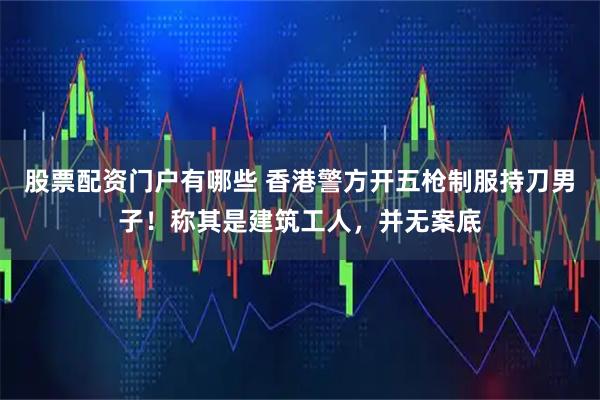 股票配资门户有哪些 香港警方开五枪制服持刀男子！称其是建筑工人，并无案底