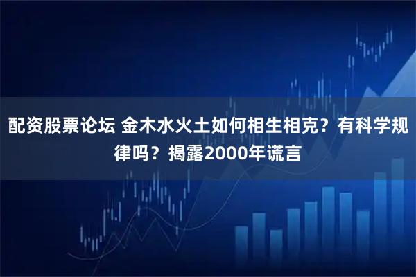 配资股票论坛 金木水火土如何相生相克？有科学规律吗？揭露2000年谎言